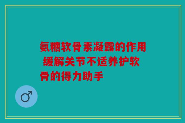 氨糖软骨素凝露的作用 缓解关节不适养护软骨的得力助手