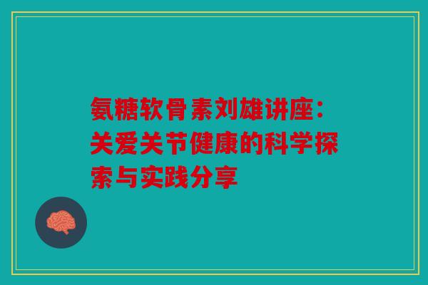 氨糖软骨素刘雄讲座：关爱关节健康的科学探索与实践分享