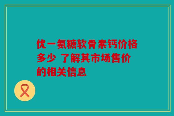 优一氨糖软骨素钙价格多少 了解其市场售价的相关信息