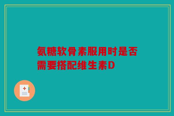 氨糖软骨素服用时是否需要搭配维生素D