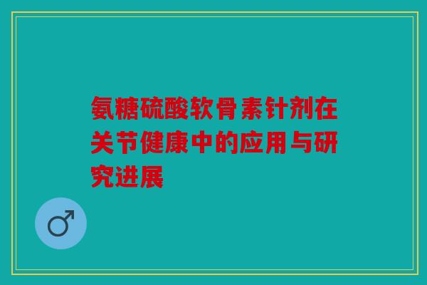氨糖硫酸软骨素针剂在关节健康中的应用与研究进展