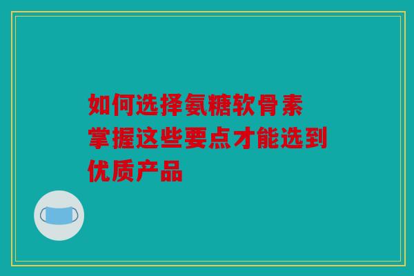 如何选择氨糖软骨素 掌握这些要点才能选到优质产品