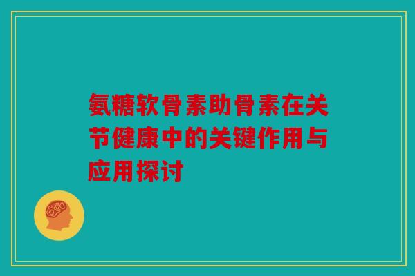 氨糖软骨素助骨素在关节健康中的关键作用与应用探讨