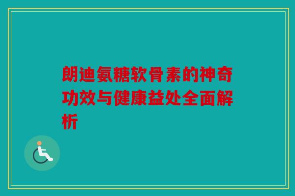 朗迪氨糖软骨素的神奇功效与健康益处全面解析