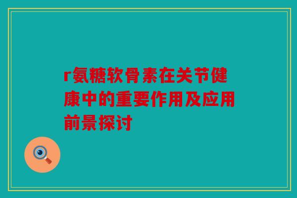 r氨糖软骨素在关节健康中的重要作用及应用前景探讨