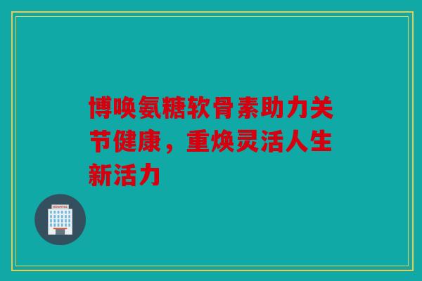 博唤氨糖软骨素助力关节健康，重焕灵活人生新活力