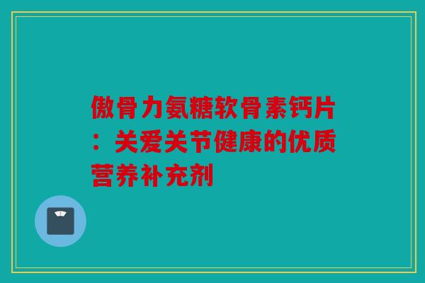 傲骨力氨糖软骨素钙片：关爱关节健康的优质营养补充剂