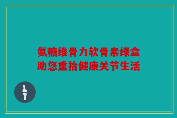 氨糖维骨力软骨素绿盒助您重拾健康关节生活