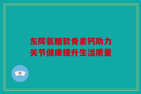 东辉氨糖软骨素钙助力关节健康提升生活质量