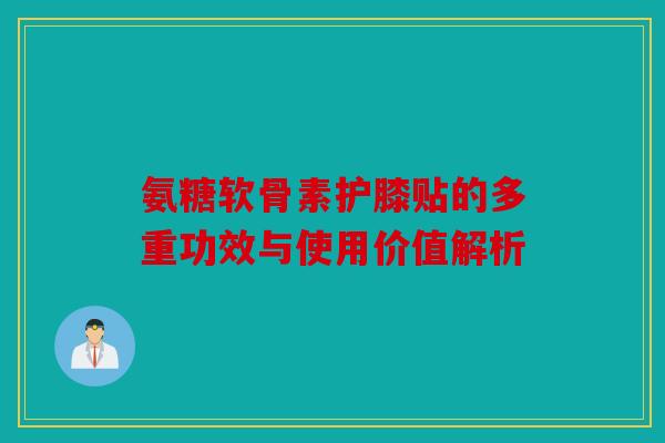 氨糖软骨素护膝贴的多重功效与使用价值解析