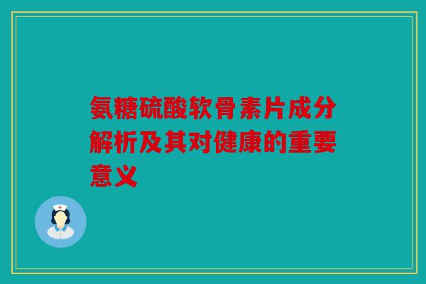 氨糖硫酸软骨素片成分解析及其对健康的重要意义