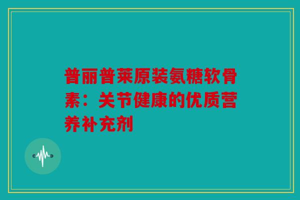 普丽普莱原装氨糖软骨素：关节健康的优质营养补充剂