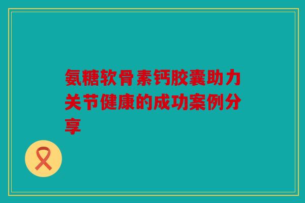 氨糖软骨素钙胶囊助力关节健康的成功案例分享