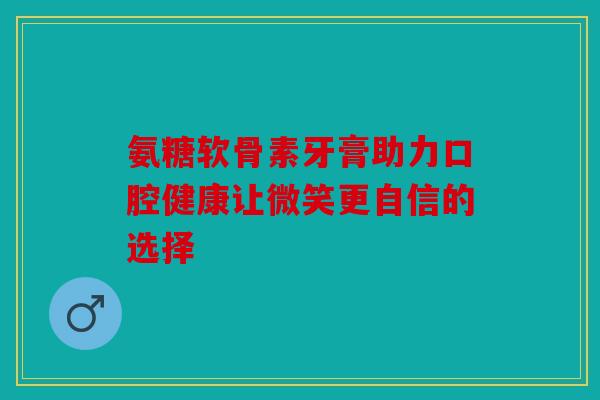 氨糖软骨素牙膏助力口腔健康让微笑更自信的选择