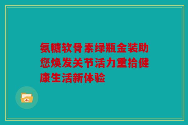 氨糖软骨素绿瓶金装助您焕发关节活力重拾健康生活新体验