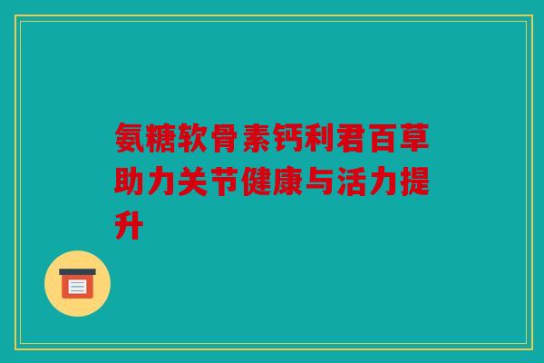 氨糖软骨素钙利君百草助力关节健康与活力提升