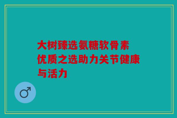 大树臻选氨糖软骨素 优质之选助力关节健康与活力