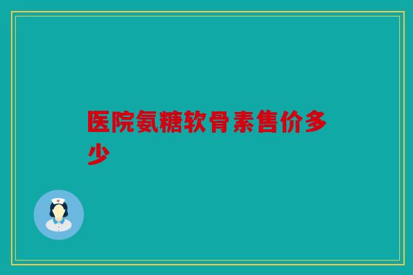 医院氨糖软骨素售价多少