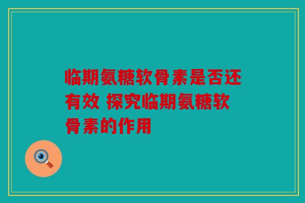 临期氨糖软骨素是否还有效 探究临期氨糖软骨素的作用