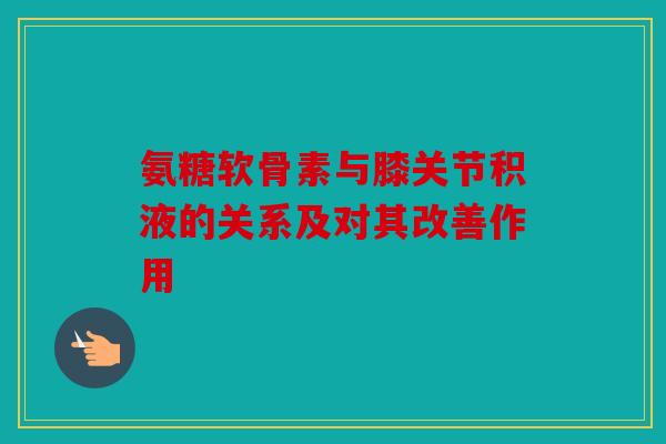 氨糖软骨素与膝关节积液的关系及对其改善作用