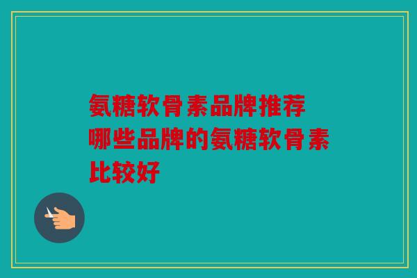 氨糖软骨素品牌推荐 哪些品牌的氨糖软骨素比较好