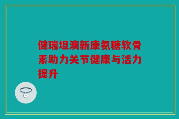 健瑞坦澳新康氨糖软骨素助力关节健康与活力提升