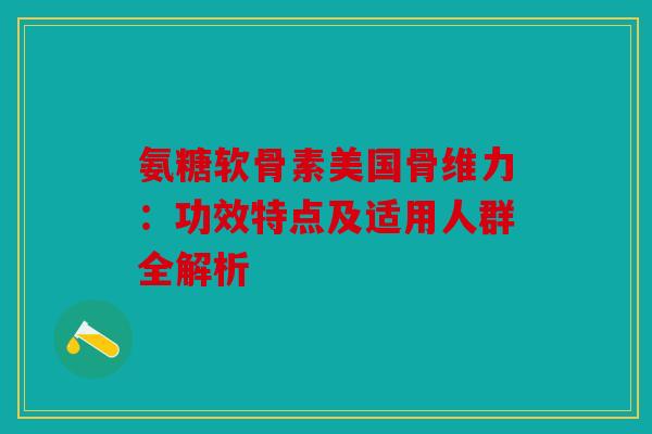 氨糖软骨素美国骨维力：功效特点及适用人群全解析