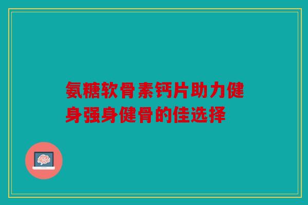 氨糖软骨素钙片助力健身强身健骨的佳选择