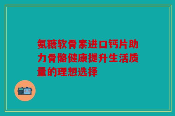氨糖软骨素进口钙片助力骨骼健康提升生活质量的理想选择