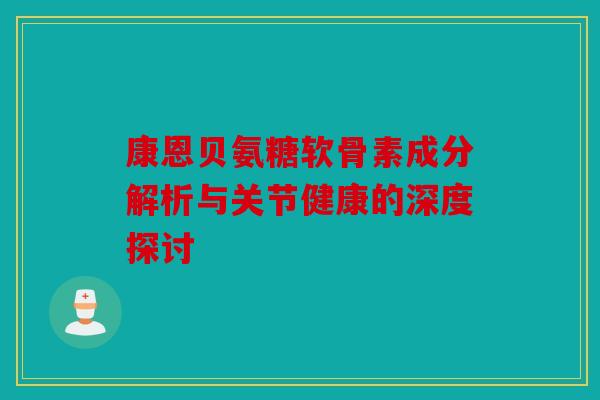 康恩贝氨糖软骨素成分解析与关节健康的深度探讨