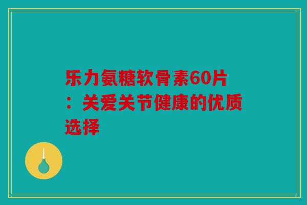 乐力氨糖软骨素60片：关爱关节健康的优质选择