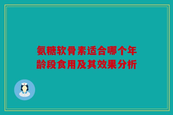 氨糖软骨素适合哪个年龄段食用及其效果分析