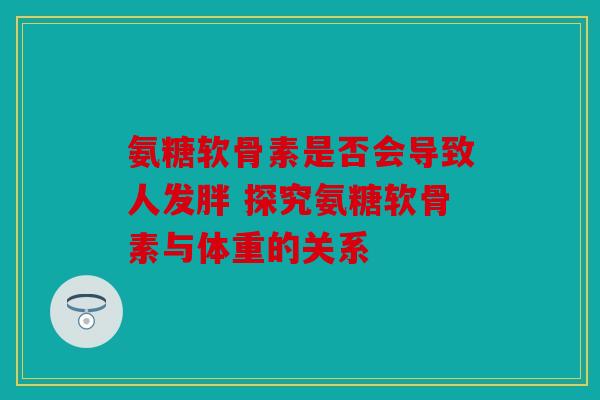 氨糖软骨素是否会导致人发胖 探究氨糖软骨素与体重的关系