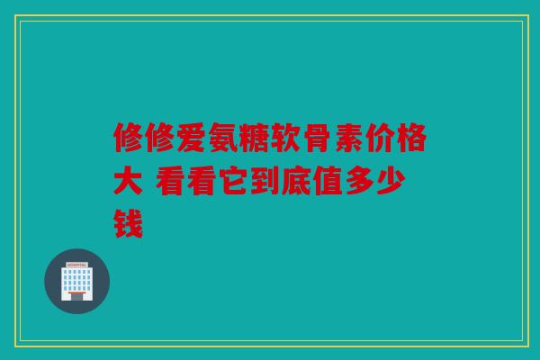 修修爱氨糖软骨素价格大 看看它到底值多少钱