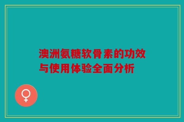 澳洲氨糖软骨素的功效与使用体验全面分析