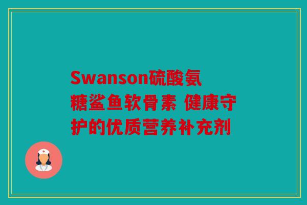 Swanson硫酸氨糖鲨鱼软骨素 健康守护的优质营养补充剂