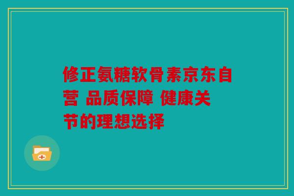 修正氨糖软骨素京东自营 品质保障 健康关节的理想选择