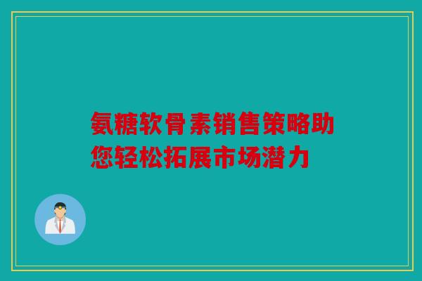 氨糖软骨素销售策略助您轻松拓展市场潜力