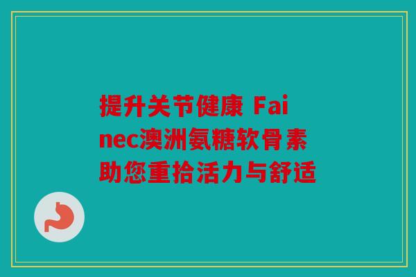 提升关节健康 Fainec澳洲氨糖软骨素助您重拾活力与舒适