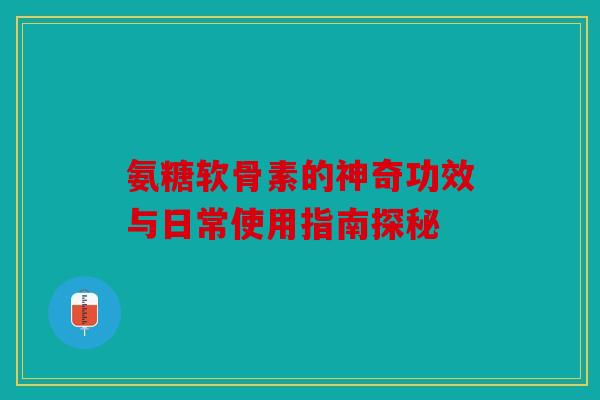氨糖软骨素的神奇功效与日常使用指南探秘