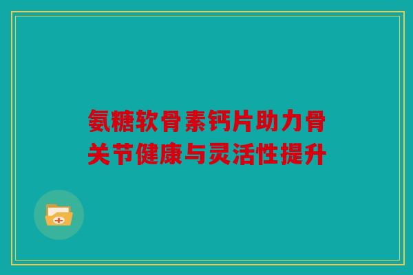 氨糖软骨素钙片助力骨关节健康与灵活性提升
