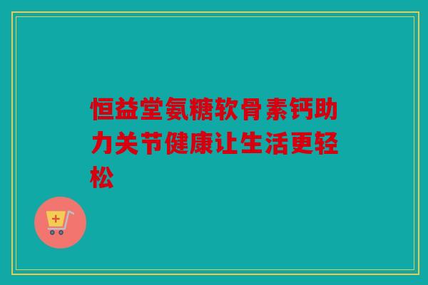 恒益堂氨糖软骨素钙助力关节健康让生活更轻松