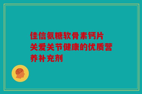 佳信氨糖软骨素钙片 关爱关节健康的优质营养补充剂