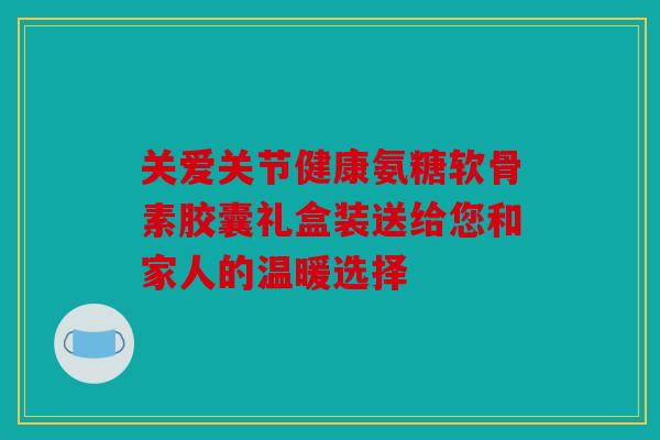 关爱关节健康氨糖软骨素胶囊礼盒装送给您和家人的温暖选择