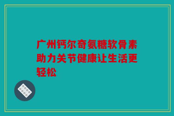 广州钙尔奇氨糖软骨素助力关节健康让生活更轻松
