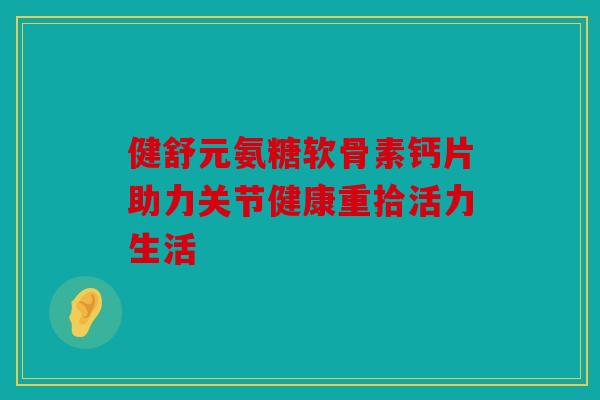 健舒元氨糖软骨素钙片助力关节健康重拾活力生活