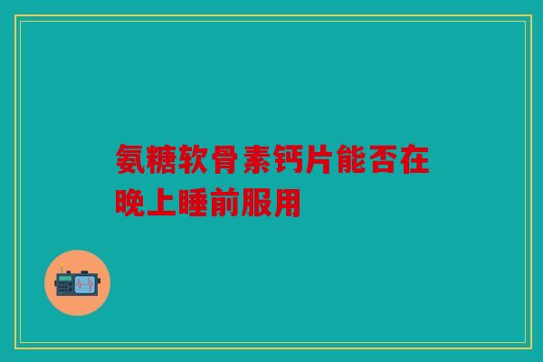 氨糖软骨素钙片能否在晚上睡前服用