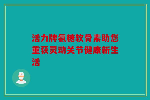 活力牌氨糖软骨素助您重获灵动关节健康新生活
