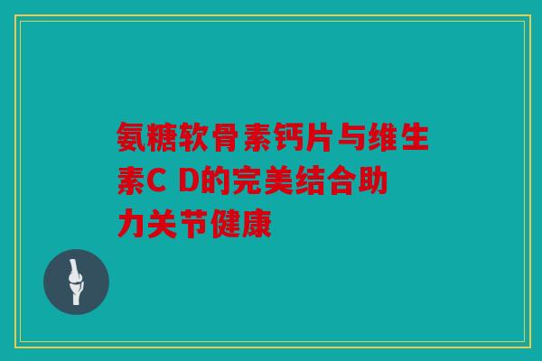 氨糖软骨素钙片与维生素C D的完美结合助力关节健康