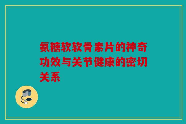 氨糖软软骨素片的神奇功效与关节健康的密切关系